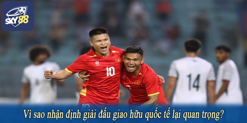 Vì sao nhận định giải đấu giao hữu quốc tế lại quan trọng?