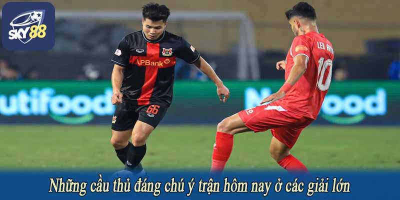 Những cầu thủ đáng chú ý trận hôm nay ở các giải lớn